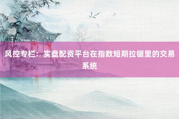 风控专栏:实盘配资平台在指数短期拉锯里的交易系统