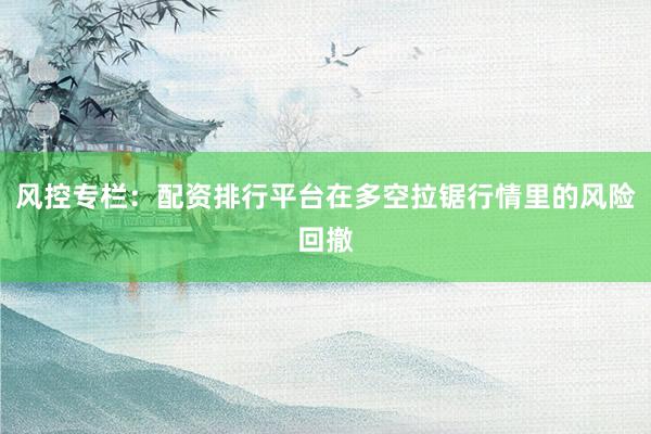 风控专栏：配资排行平台在多空拉锯行情里的风险回撤