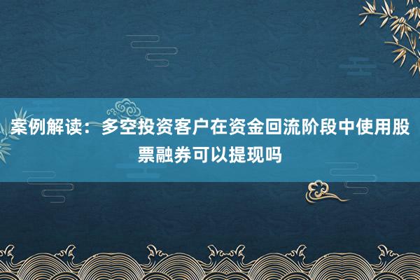 案例解读：多空投资客户在资金回流阶段中使用股票融券可以提现吗