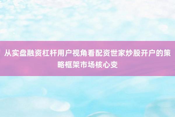 从实盘融资杠杆用户视角看配资世家炒股开户的策略框架市场核心变