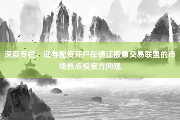 深度专栏：证券配资开户在镇江股票交易联盟的市场热点投资方向观