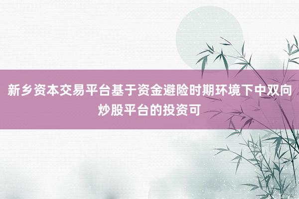 新乡资本交易平台基于资金避险时期环境下中双向炒股平台的投资可