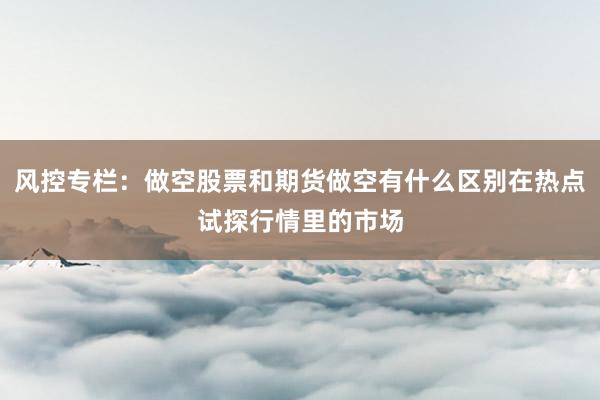 风控专栏：做空股票和期货做空有什么区别在热点试探行情里的市场