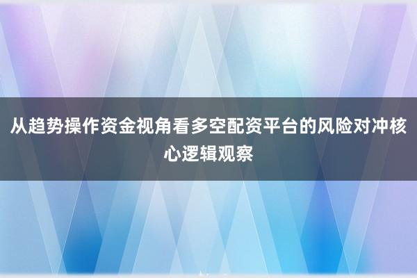 从趋势操作资金视角看多空配资平台的风险对冲核心逻辑观察
