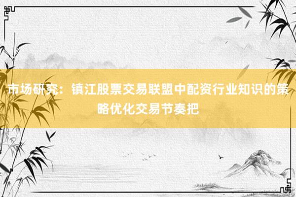 市场研究：镇江股票交易联盟中配资行业知识的策略优化交易节奏把