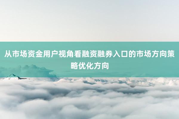 从市场资金用户视角看融资融券入口的市场方向策略优化方向