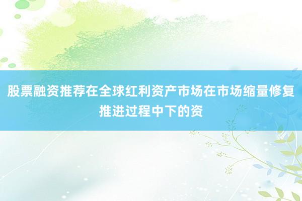 股票融资推荐在全球红利资产市场在市场缩量修复推进过程中下的资