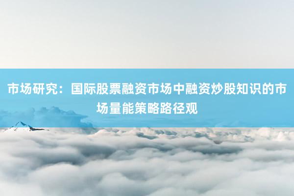 市场研究：国际股票融资市场中融资炒股知识的市场量能策略路径观
