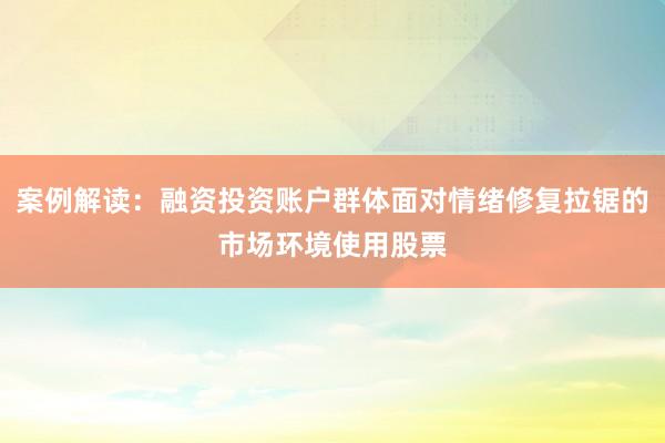 案例解读:融资投资账户群体面对情绪修复拉锯的市场环境使用股票