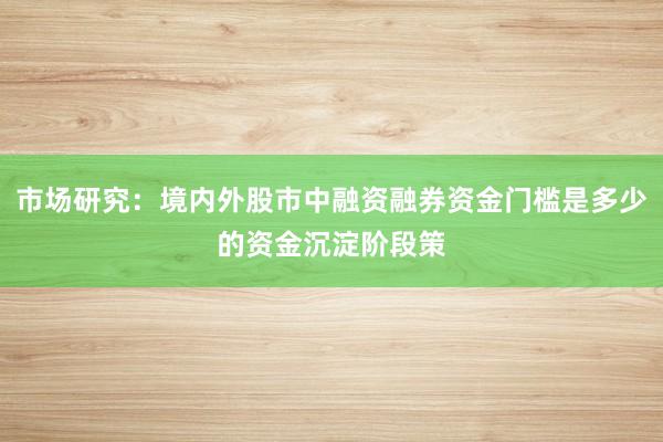 市场研究：境内外股市中融资融券资金门槛是多少的资金沉淀阶段策