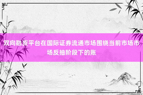 双向融资平台在国际证券流通市场围绕当前市场市场反抽阶段下的账