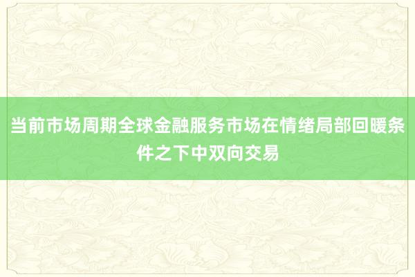 当前市场周期全球金融服务市场在情绪局部回暖条件之下中双向交易