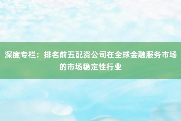 深度专栏：排名前五配资公司在全球金融服务市场的市场稳定性行业