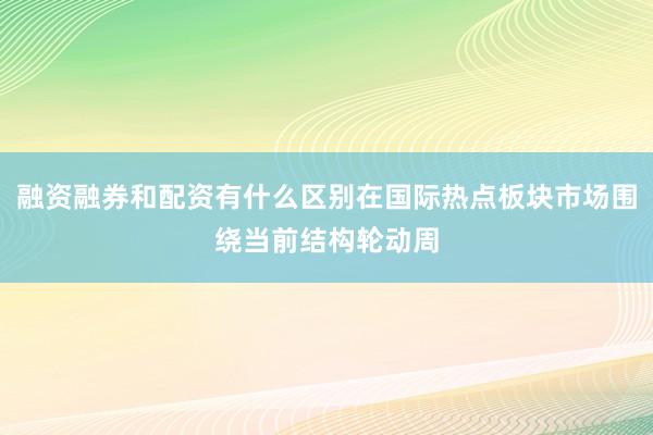 融资融券和配资有什么区别在国际热点板块市场围绕当前结构轮动周
