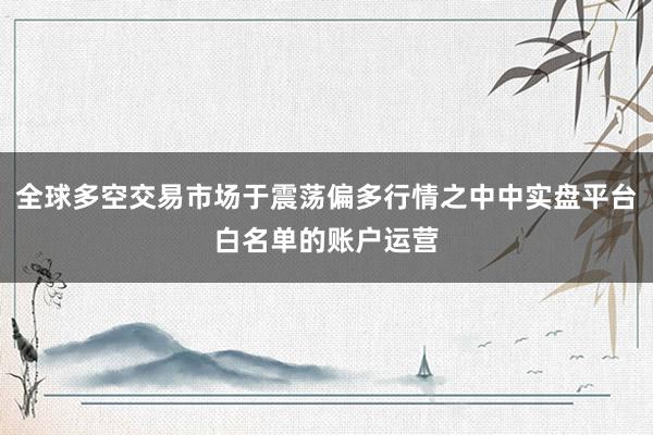 全球多空交易市场于震荡偏多行情之中中实盘平台白名单的账户运营