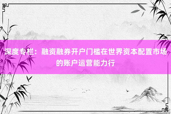 深度专栏：融资融券开户门槛在世界资本配置市场的账户运营能力行
