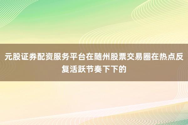 元股证券配资服务平台在随州股票交易圈在热点反复活跃节奏下下的