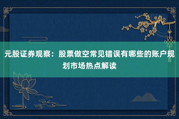 元股证券观察:股票做空常见错误有哪些的账户规划市场热点解读