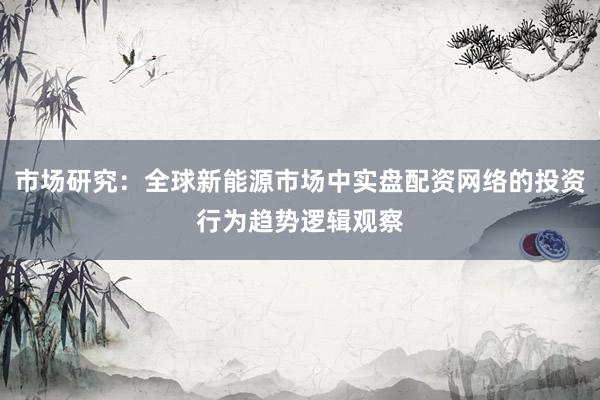 市场研究：全球新能源市场中实盘配资网络的投资行为趋势逻辑观察