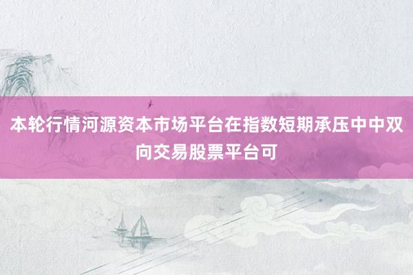 本轮行情河源资本市场平台在指数短期承压中中双向交易股票平台可