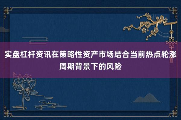 实盘杠杆资讯在策略性资产市场结合当前热点轮涨周期背景下的风险