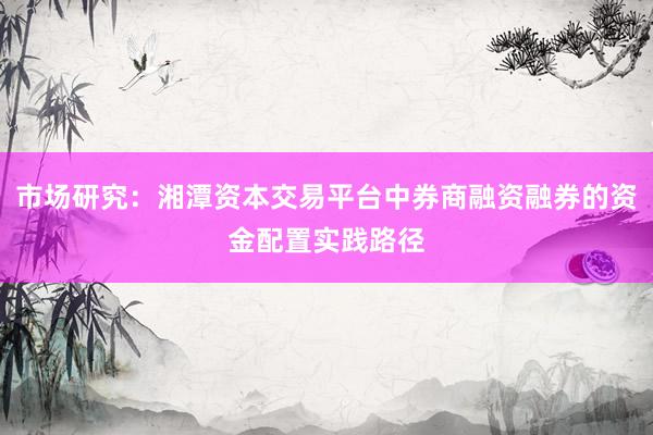 市场研究：湘潭资本交易平台中券商融资融券的资金配置实践路径