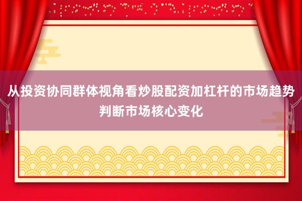 从投资协同群体视角看炒股配资加杠杆的市场趋势判断市场核心变化