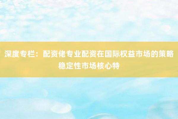 深度专栏：配资佬专业配资在国际权益市场的策略稳定性市场核心特