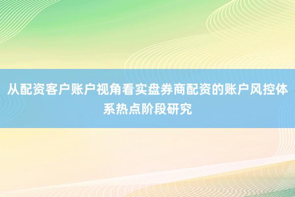 从配资客户账户视角看实盘券商配资的账户风控体系热点阶段研究