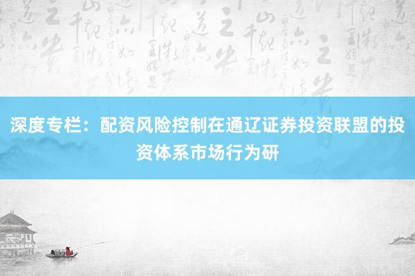 深度专栏：配资风险控制在通辽证券投资联盟的投资体系市场行为研