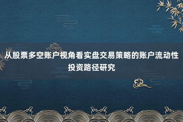 从股票多空账户视角看实盘交易策略的账户流动性投资路径研究