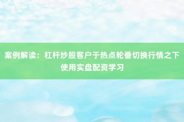 案例解读：杠杆炒股客户于热点轮番切换行情之下使用实盘配资学习