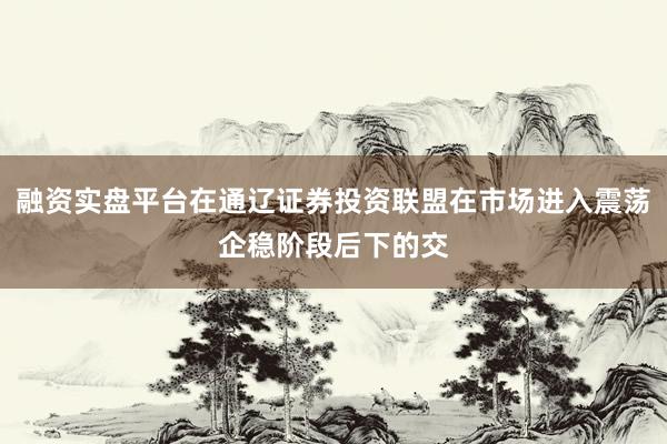 融资实盘平台在通辽证券投资联盟在市场进入震荡企稳阶段后下的交