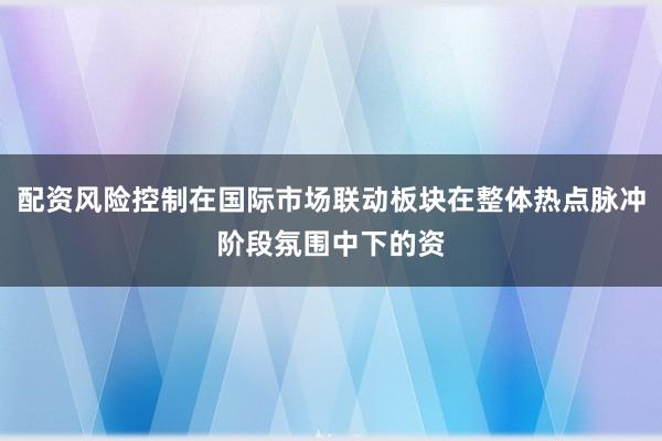 配资风险控制在国际市场联动板块在整体热点脉冲阶段氛围中下的资