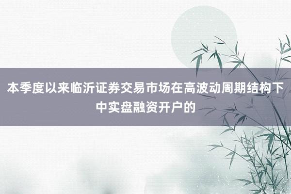 本季度以来临沂证券交易市场在高波动周期结构下中实盘融资开户的