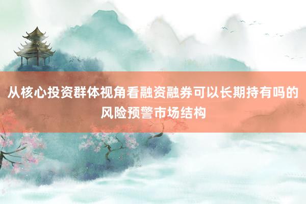 从核心投资群体视角看融资融券可以长期持有吗的风险预警市场结构