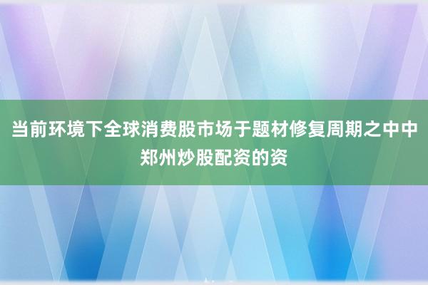 当前环境下全球消费股市场于题材修复周期之中中郑州炒股配资的资