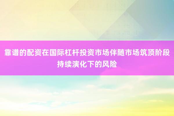 靠谱的配资在国际杠杆投资市场伴随市场筑顶阶段持续演化下的风险