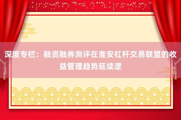 深度专栏:融资融券测评在淮安杠杆交易联盟的收益管理趋势延续逻