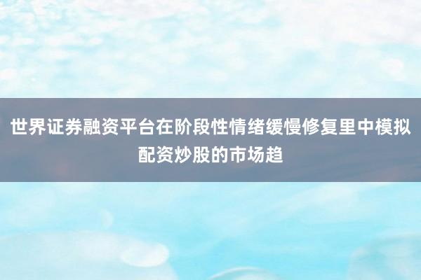 世界证券融资平台在阶段性情绪缓慢修复里中模拟配资炒股的市场趋