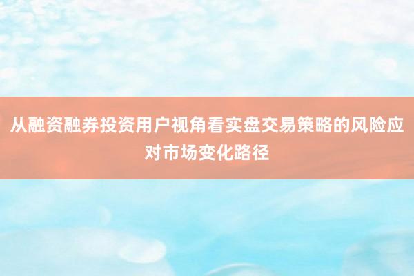 从融资融券投资用户视角看实盘交易策略的风险应对市场变化路径