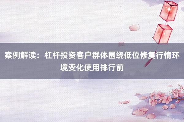 案例解读:杠杆投资客户群体围绕低位修复行情环境变化使用排行前