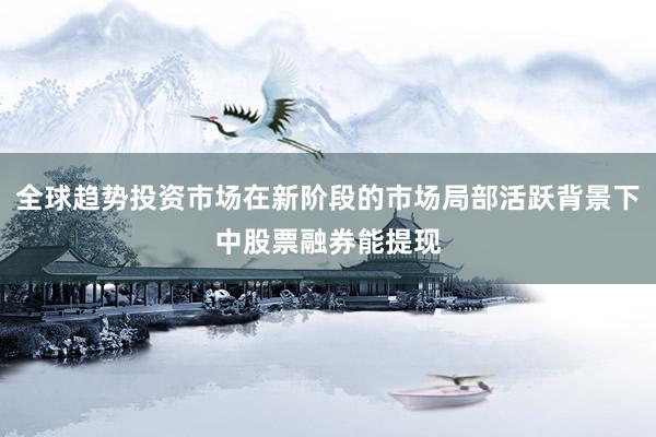 全球趋势投资市场在新阶段的市场局部活跃背景下中股票融券能提现