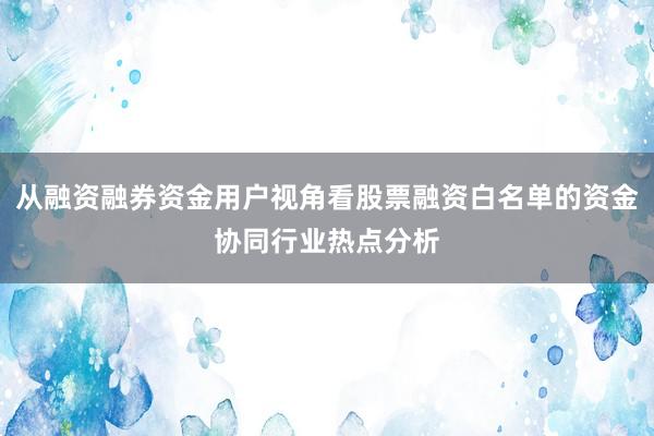 从融资融券资金用户视角看股票融资白名单的资金协同行业热点分析