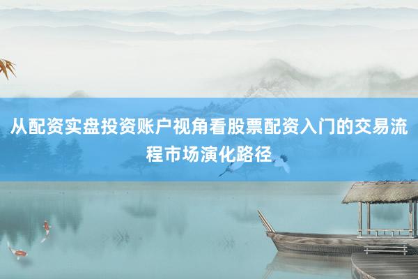 从配资实盘投资账户视角看股票配资入门的交易流程市场演化路径