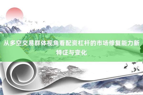 从多空交易群体视角看配资杠杆的市场修复能力新特征与变化