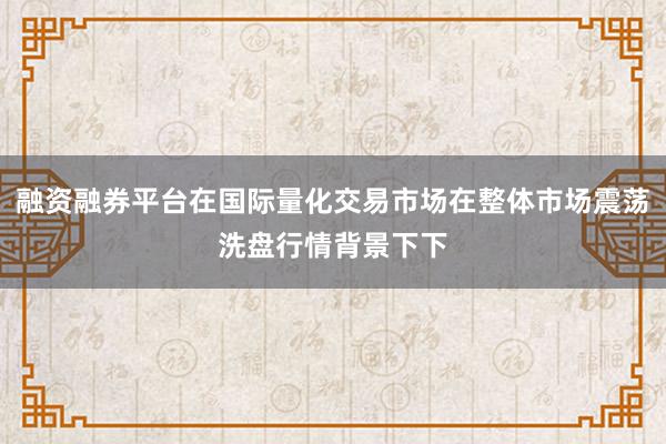 融资融券平台在国际量化交易市场在整体市场震荡洗盘行情背景下下