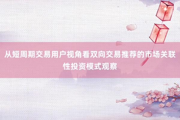 从短周期交易用户视角看双向交易推荐的市场关联性投资模式观察