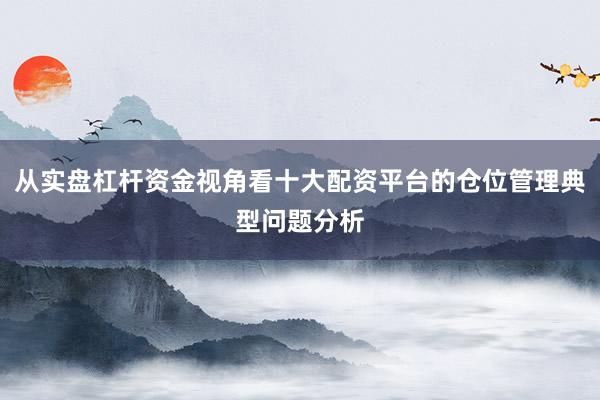 从实盘杠杆资金视角看十大配资平台的仓位管理典型问题分析