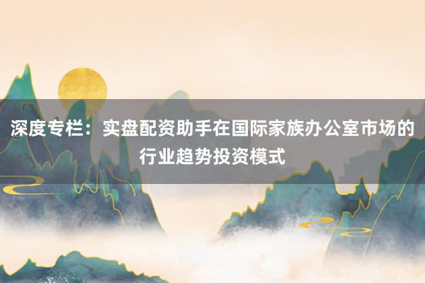 深度专栏：实盘配资助手在国际家族办公室市场的行业趋势投资模式